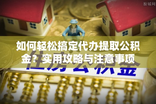 江东如何轻松搞定代办提取公积金？实用攻略与注意事项