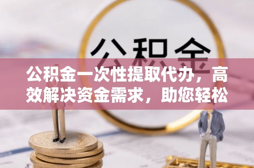 江东公积金一次性提取代办，高效解决资金需求，助您轻松应对生活难题