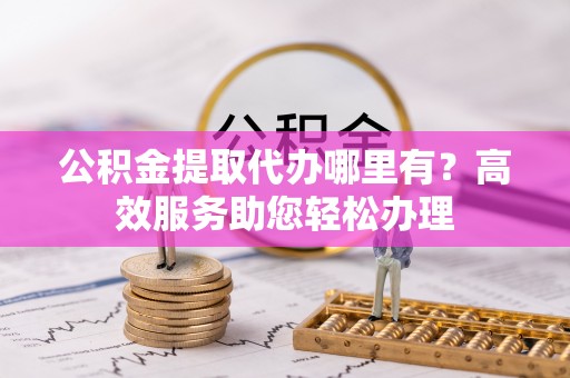 江东公积金提取代办哪里有？高效服务助您轻松办理