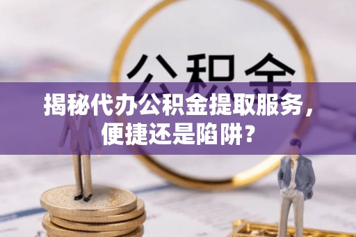 江东揭秘代办公积金提取服务，便捷还是陷阱？