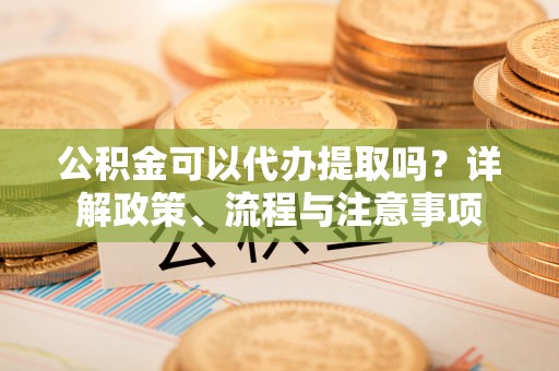 江东公积金可以代办提取吗？详解政策、流程与注意事项