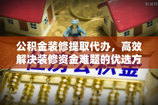 江东公积金装修提取代办，高效解决装修资金难题的优选方案