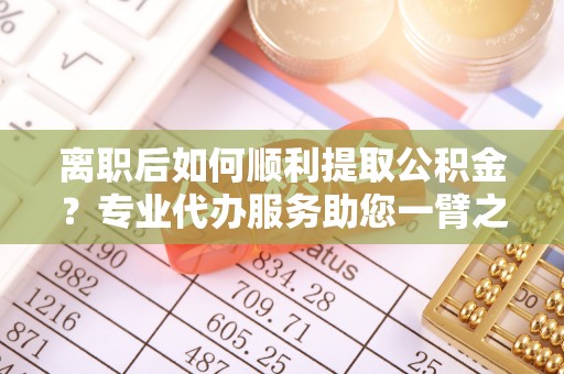 江东离职后如何顺利提取公积金？专业代办服务助您一臂之力
