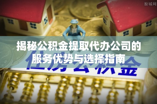 江东揭秘公积金提取代办公司的服务优势与选择指南