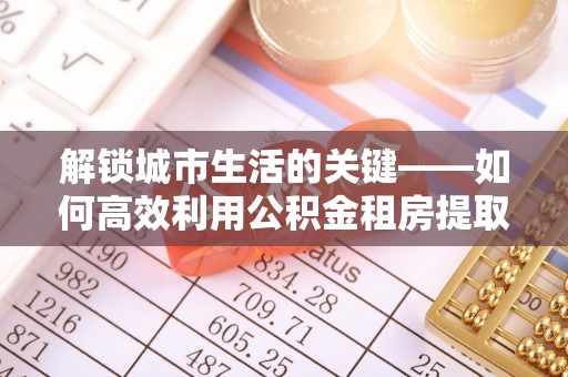 江东解锁城市生活的关键——如何高效利用公积金租房提取实现居住自由