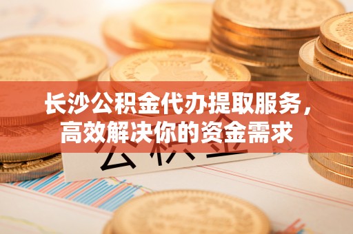 江东长沙公积金代办提取服务，高效解决你的资金需求