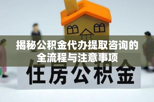 江东揭秘公积金代办提取咨询的全流程与注意事项
