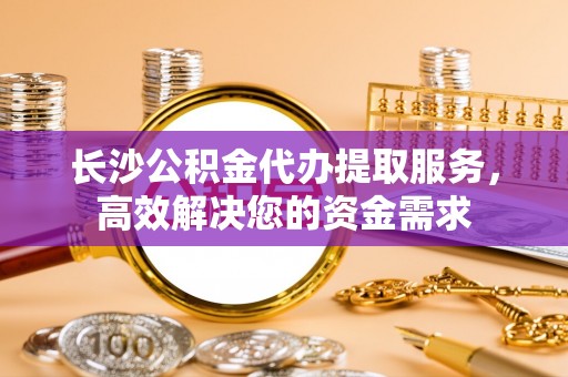 江东长沙公积金代办提取服务，高效解决您的资金需求