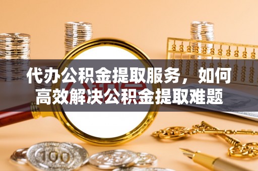 江东代办公积金提取服务，如何高效解决公积金提取难题