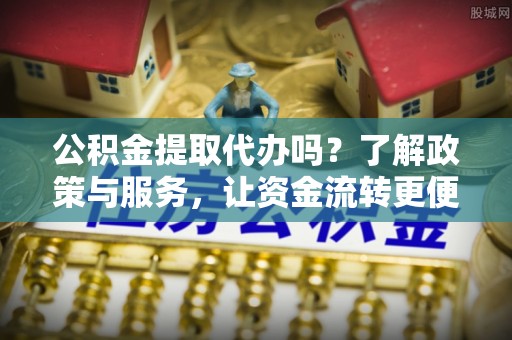 江东公积金提取代办吗？了解政策与服务，让资金流转更便捷