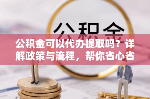江东公积金可以代办提取吗？详解政策与流程，帮你省心省力
