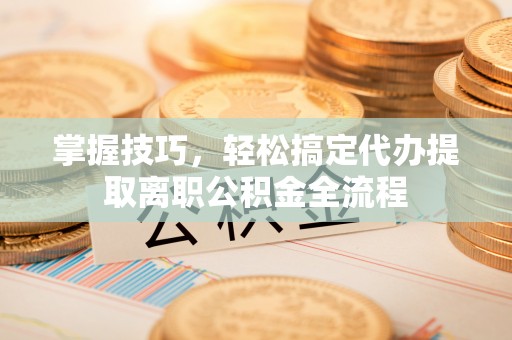 江东掌握技巧，轻松搞定代办提取离职公积金全流程
