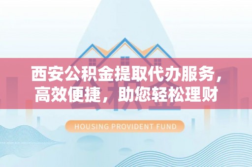 江东西安公积金提取代办服务，高效便捷，助您轻松理财