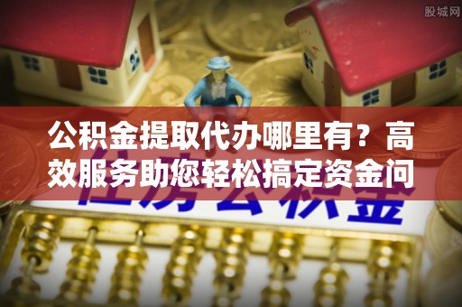 江东公积金提取代办哪里有？高效服务助您轻松搞定资金问题