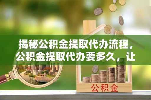 江东揭秘公积金提取代办流程，公积金提取代办要多久，让你心中有数