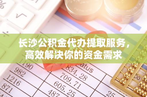 江东长沙公积金代办提取服务，高效解决你的资金需求