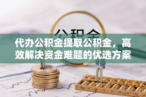 江东代办公积金提取公积金，高效解决资金难题的优选方案