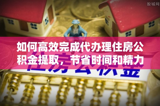 江东如何高效完成代办理住房公积金提取，节省时间和精力？