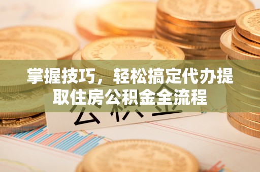 江东掌握技巧，轻松搞定代办提取住房公积金全流程