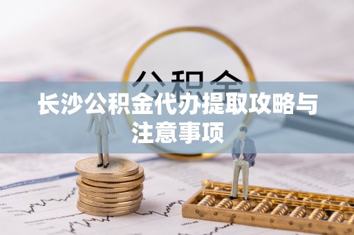 江东长沙公积金代办提取攻略与注意事项