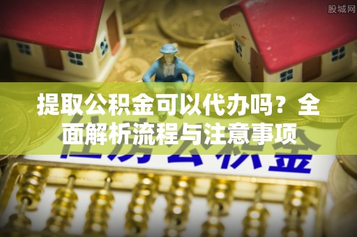 江东提取公积金可以代办吗？全面解析流程与注意事项