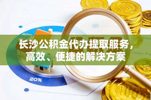 江东长沙公积金代办提取服务，高效、便捷的解决方案