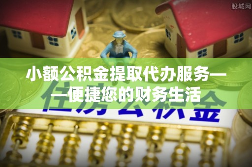 江东小额公积金提取代办服务——便捷您的财务生活