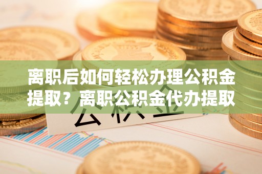 江东离职后如何轻松办理公积金提取？离职公积金代办提取服务详解