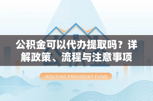 江东公积金可以代办提取吗？详解政策、流程与注意事项