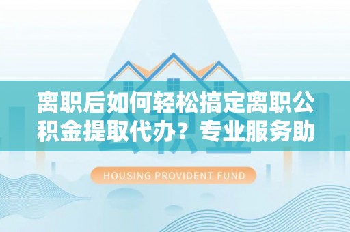 江东离职后如何轻松搞定离职公积金提取代办？专业服务助你一臂之力