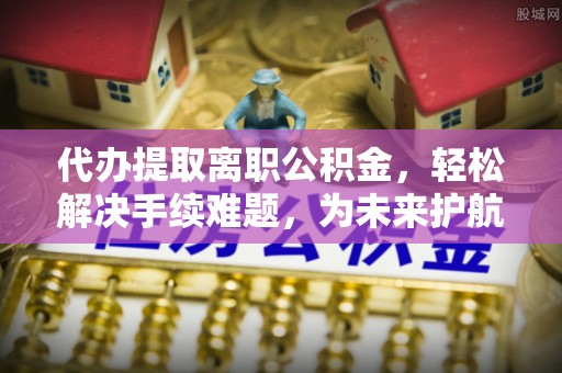 江东代办提取离职公积金，轻松解决手续难题，为未来护航